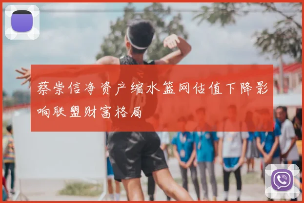 蔡崇信净资产缩水篮网估值下降影响联盟财富格局