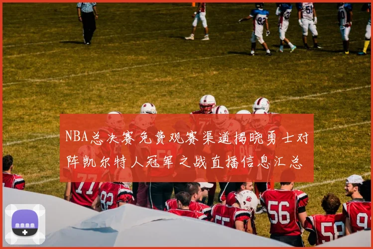 NBA总决赛免费观赛渠道揭晓勇士对阵凯尔特人冠军之战直播信息汇总