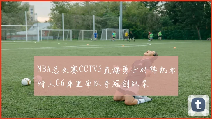 NBA总决赛CCTV5直播勇士对阵凯尔特人G6库里率队夺冠创纪录