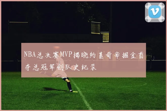 NBA总决赛MVP揭晓约基奇率掘金首夺总冠军创队史纪录