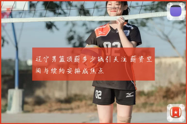 辽宁男篮顶薪多少钱引关注 薪资空间与续约安排成焦点