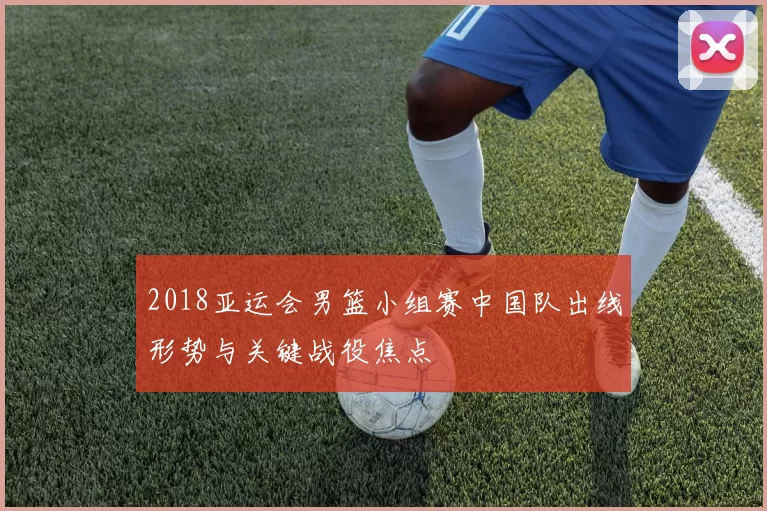 2018亚运会男篮小组赛中国队出线形势与关键战役焦点