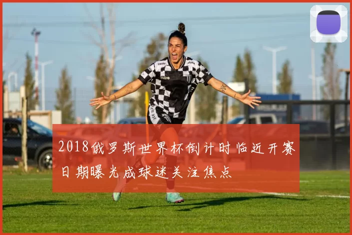2018俄罗斯世界杯倒计时临近开赛日期曝光成球迷关注焦点