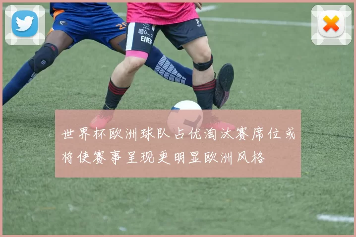 世界杯欧洲球队占优淘汰赛席位或将使赛事呈现更明显欧洲风格