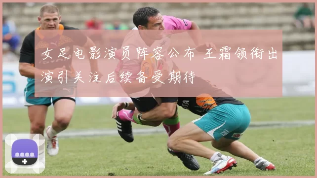 女足电影演员阵容公布 王霜领衔出演引关注后续备受期待