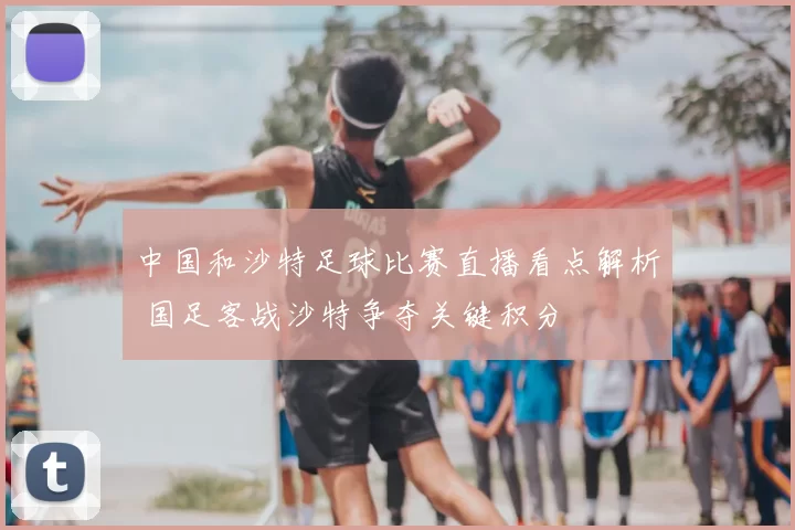 中国和沙特足球比赛直播看点解析 国足客战沙特争夺关键积分