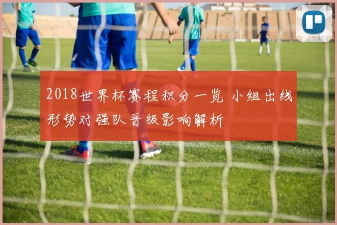 2018世界杯赛程积分一览 小组出线形势对强队晋级影响解析
