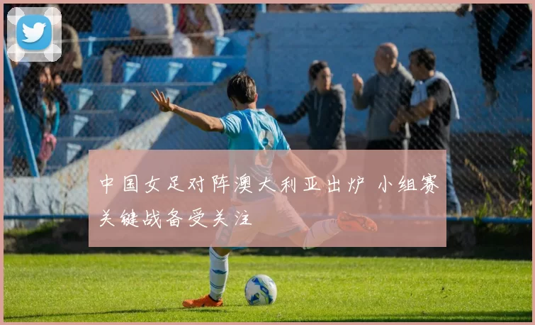 中国女足对阵澳大利亚出炉 小组赛关键战备受关注