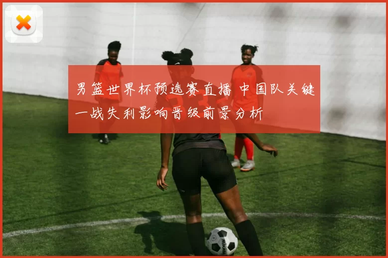 男篮世界杯预选赛直播 中国队关键一战失利影响晋级前景分析