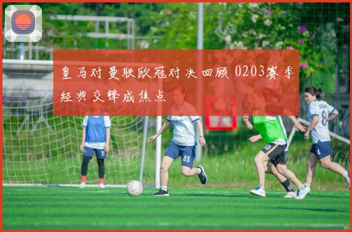 皇马对曼联欧冠对决回顾 0203赛季经典交锋成焦点