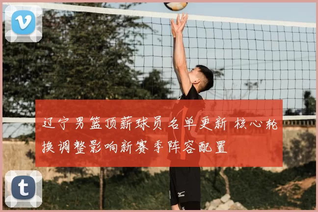 辽宁男篮顶薪球员名单更新 核心轮换调整影响新赛季阵容配置
