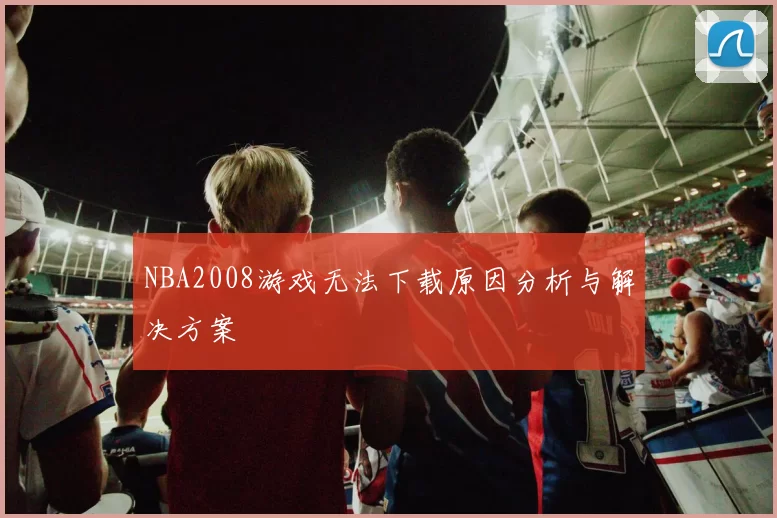 NBA2008游戏无法下载原因分析与解决方案