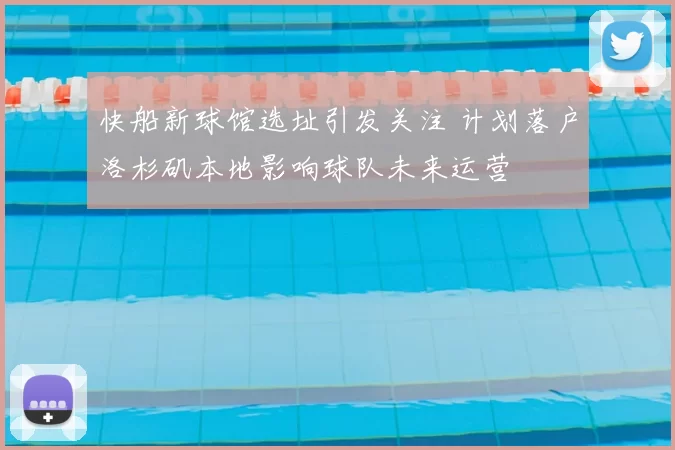 快船新球馆选址引发关注 计划落户洛杉矶本地影响球队未来运营