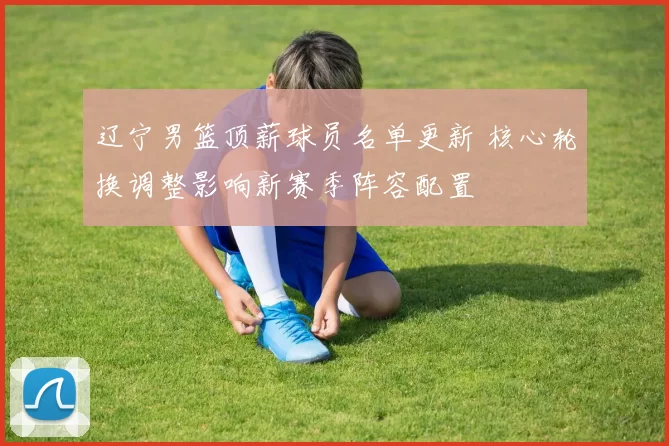 辽宁男篮顶薪球员名单更新 核心轮换调整影响新赛季阵容配置