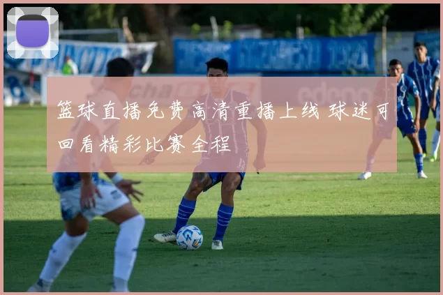 篮球直播免费高清重播上线 球迷可回看精彩比赛全程