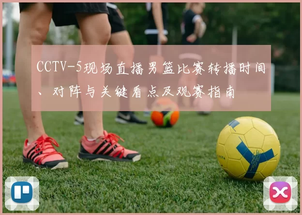 CCTV-5现场直播男篮比赛转播时间、对阵与关键看点及观赛指南