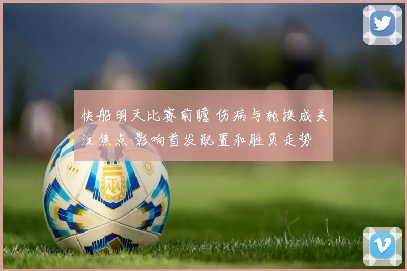 快船明天比赛前瞻 伤病与轮换成关注焦点 影响首发配置和胜负走势