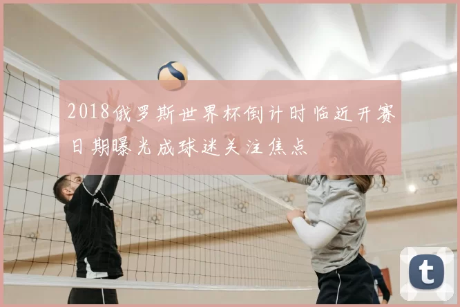 2018俄罗斯世界杯倒计时临近开赛日期曝光成球迷关注焦点