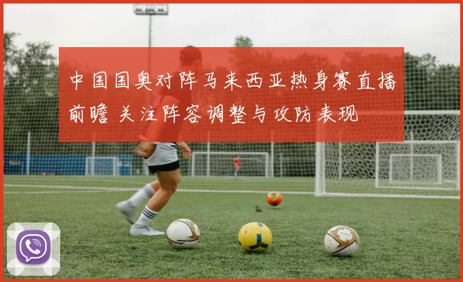 中国国奥对阵马来西亚热身赛直播前瞻 关注阵容调整与攻防表现