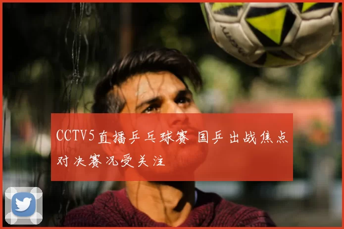 CCTV5直播乒乓球赛 国乒出战焦点对决赛况受关注