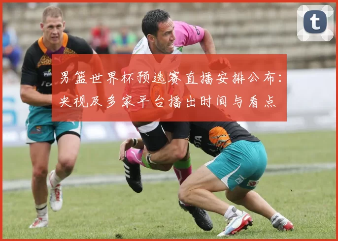 男篮世界杯预选赛直播安排公布：央视及多家平台播出时间与看点