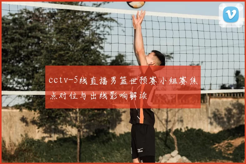cctv-5线直播男篮世预赛小组赛焦点对位与出线影响解读