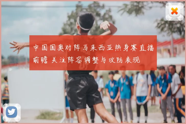 中国国奥对阵马来西亚热身赛直播前瞻 关注阵容调整与攻防表现