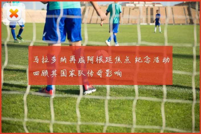 马拉多纳再成阿根廷焦点 纪念活动回顾其国家队传奇影响