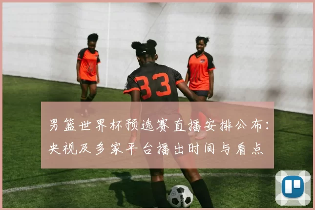 男篮世界杯预选赛直播安排公布：央视及多家平台播出时间与看点