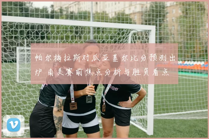 帕尔梅拉斯对瓜亚基尔比分预测出炉 南美赛前焦点分析与胜负看点