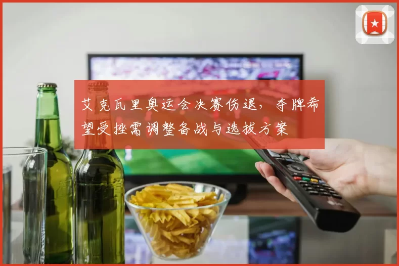 艾克瓦里奥运会决赛伤退，夺牌希望受挫需调整备战与选拔方案