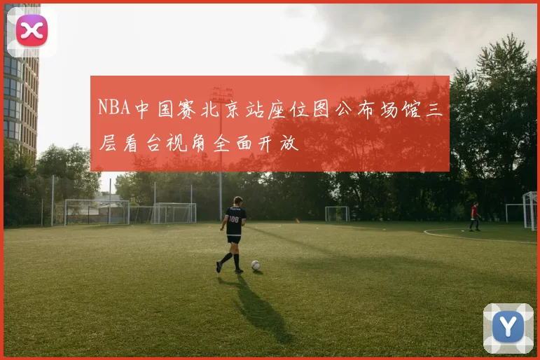 NBA中国赛北京站座位图公布场馆三层看台视角全面开放