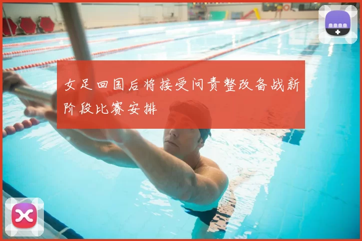 女足回国后将接受问责整改备战新阶段比赛安排